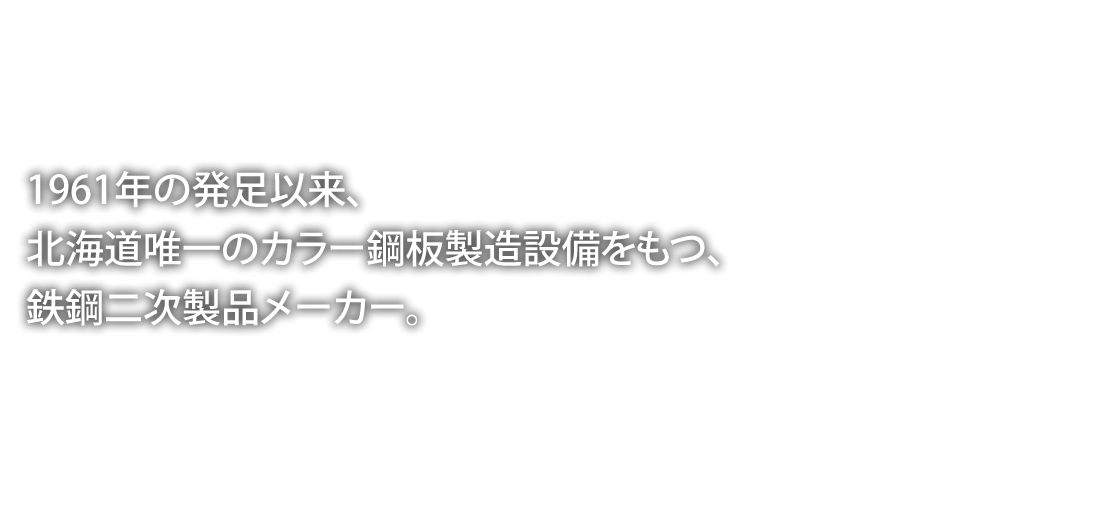 昭和1961年の発足以来、北海道唯一のカラー鋼板製造設備をもつ、鉄鋼二次製品メーカー。